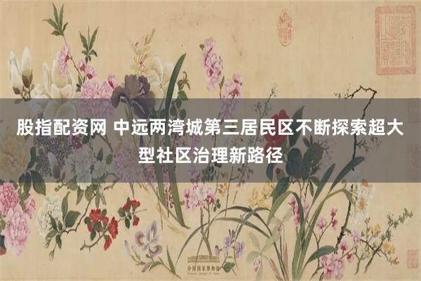 股指配资网 中远两湾城第三居民区不断探索超大型社区治理新路径