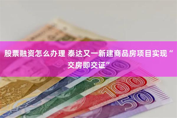 股票融资怎么办理 泰达又一新建商品房项目实现“交房即交证”