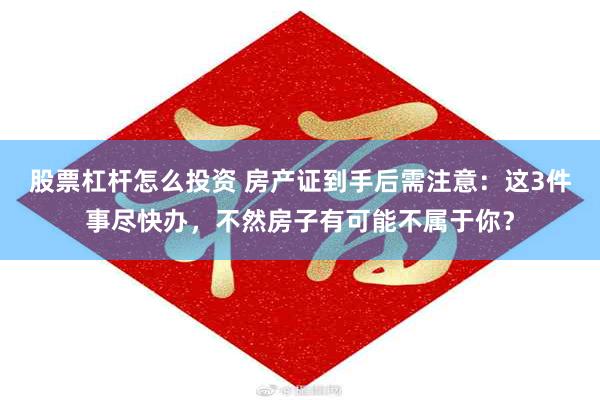 股票杠杆怎么投资 房产证到手后需注意：这3件事尽快办，不然房子有可能不属于你？