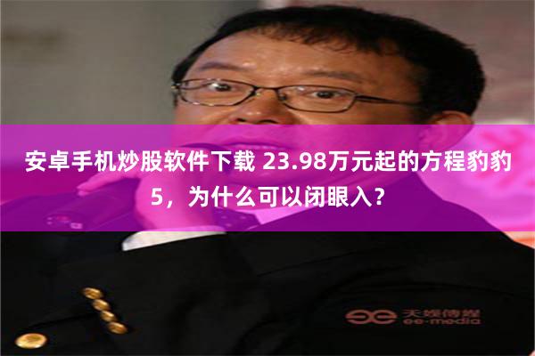 安卓手机炒股软件下载 23.98万元起的方程豹豹5，为什么可以闭眼入？