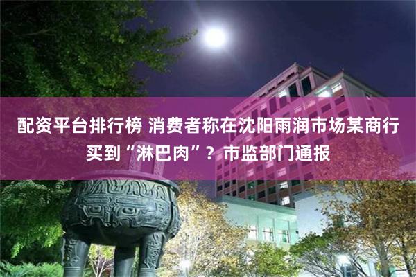 配资平台排行榜 消费者称在沈阳雨润市场某商行买到“淋巴肉”？市监部门通报