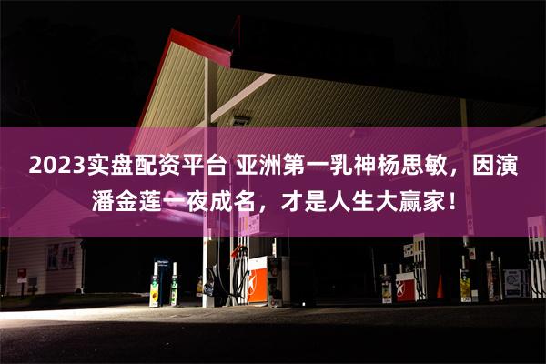 2023实盘配资平台 亚洲第一乳神杨思敏，因演潘金莲一夜成名，才是人生大赢家！