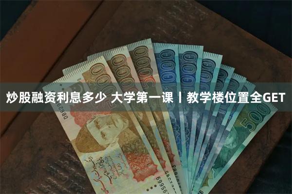 炒股融资利息多少 大学第一课丨教学楼位置全GET