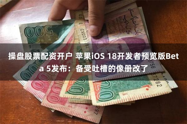 操盘股票配资开户 苹果iOS 18开发者预览版Beta 5发布：备受吐槽的像册改了