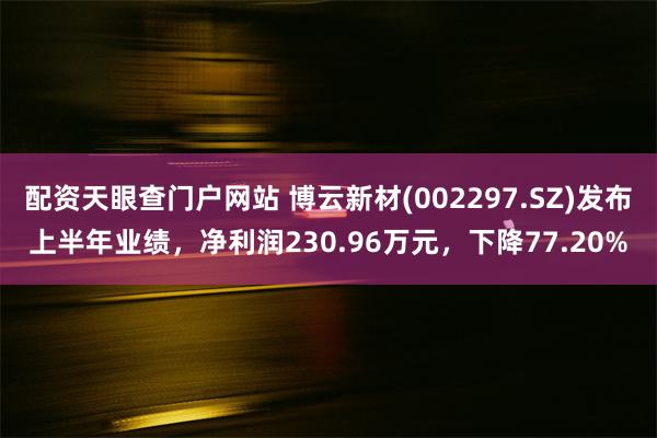 配资天眼查门户网站 博云新材(002297.SZ)发布上半年业绩，净利润230.96万元，下降77.20%