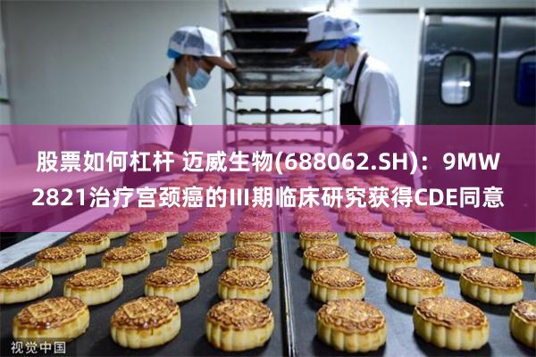 股票如何杠杆 迈威生物(688062.SH)：9MW2821治疗宫颈癌的Ⅲ期临床研究获得CDE同意