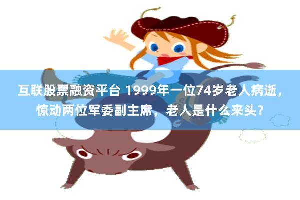 互联股票融资平台 1999年一位74岁老人病逝，惊动两位军委副主席，老人是什么来头？