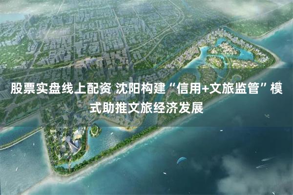 股票实盘线上配资 沈阳构建“信用+文旅监管”模式助推文旅经济发展