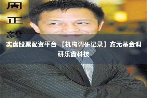 实盘股票配资平台 【机构调研记录】鑫元基金调研乐鑫科技