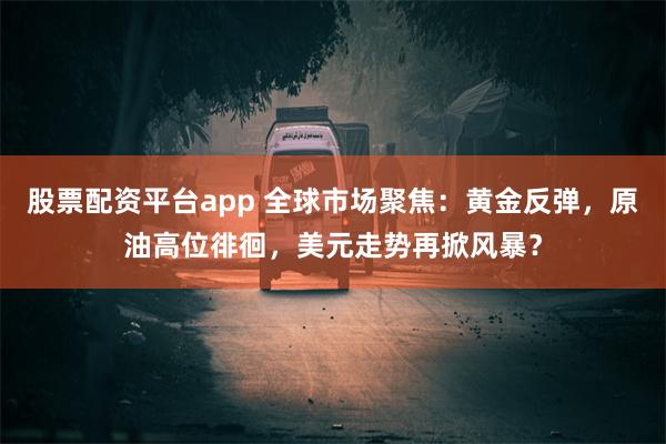 股票配资平台app 全球市场聚焦：黄金反弹，原油高位徘徊，美元走势再掀风暴？