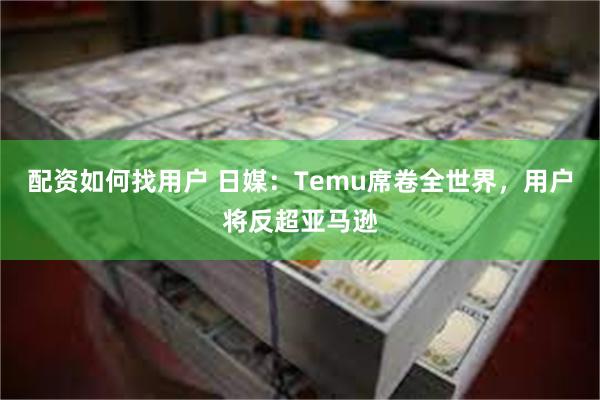 配资如何找用户 日媒：Temu席卷全世界，用户将反超亚马逊