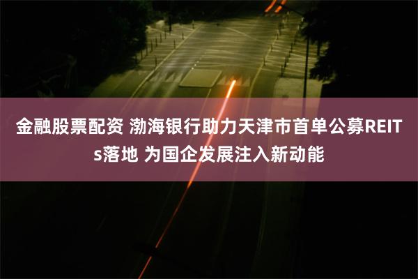 金融股票配资 渤海银行助力天津市首单公募REITs落地 为国企发展注入新动能