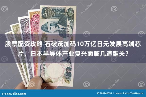 股票配资攻略 石破茂加码10万亿日元发展高端芯片，日本半导体产业复兴面临几道难关？