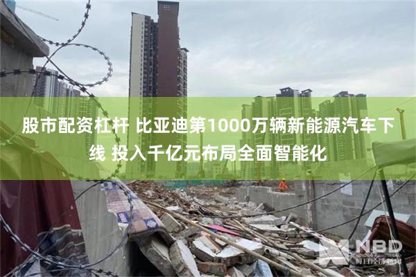 股市配资杠杆 比亚迪第1000万辆新能源汽车下线 投入千亿元布局全面智能化