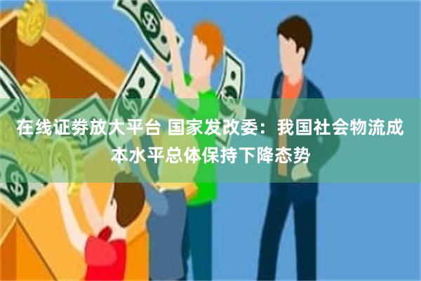 在线证劵放大平台 国家发改委：我国社会物流成本水平总体保持下降态势