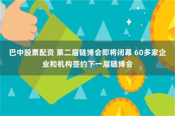 巴中股票配资 第二届链博会即将闭幕 60多家企业和机构签约下一届链博会