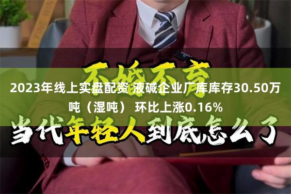 2023年线上实盘配资 液碱企业厂库库存30.50万吨（湿吨） 环比上涨0.16%