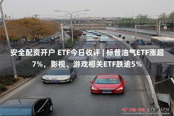 安全配资开户 ETF今日收评 | 标普油气ETF涨超7%，影视、游戏相关ETF跌逾5%