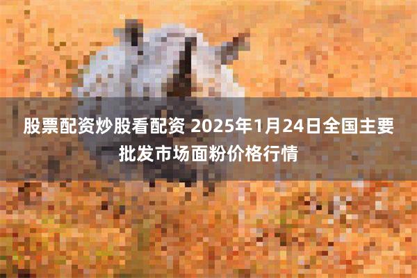 股票配资炒股看配资 2025年1月24日全国主要批发市场面粉价格行情