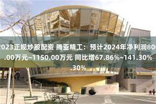 2023正规炒股配资 腾亚精工：预计2024年净利润800.00万元~1150.00万元 同比增67.86%~141.30%