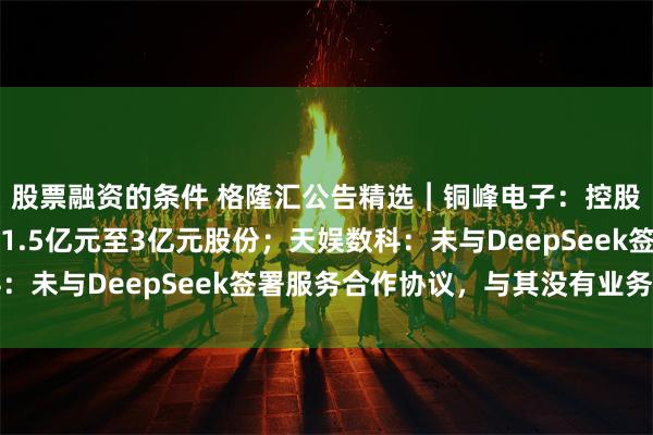 股票融资的条件 格隆汇公告精选︱铜峰电子：控股股东中旭产投拟增持1.5亿元至3亿元股份；天娱数科：未与DeepSeek签署服务合作协议，与其没有业务合作