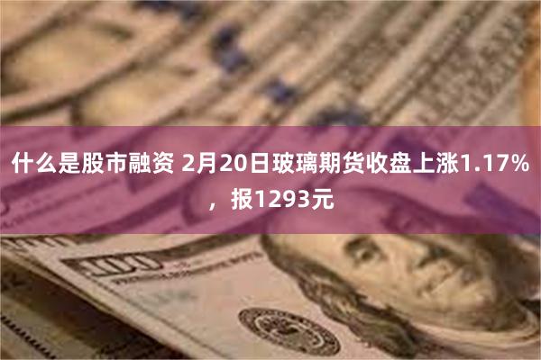 什么是股市融资 2月20日玻璃期货收盘上涨1.17%，报1293元