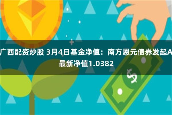 广西配资炒股 3月4日基金净值：南方恩元债券发起A最新净值1.0382