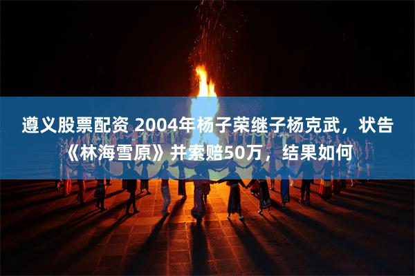 遵义股票配资 2004年杨子荣继子杨克武，状告《林海雪原》并索赔50万，结果如何