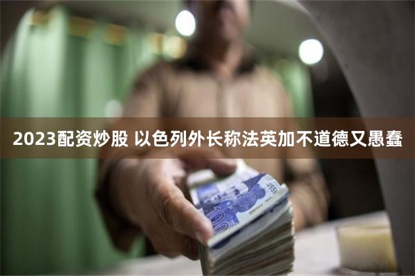 2023配资炒股 以色列外长称法英加不道德又愚蠢