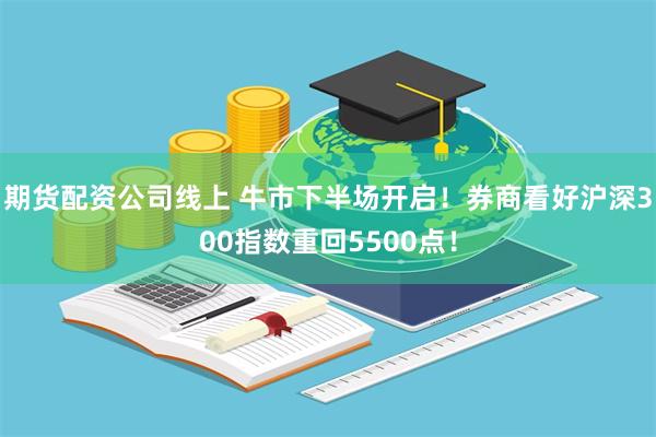 期货配资公司线上 牛市下半场开启！券商看好沪深300指数重回5500点！