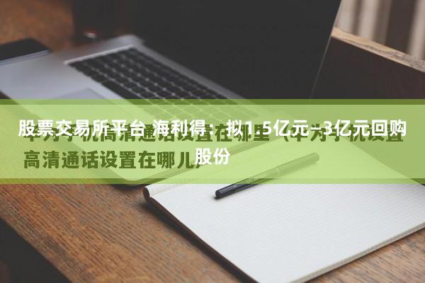 股票交易所平台 海利得：拟1.5亿元—3亿元回购股份